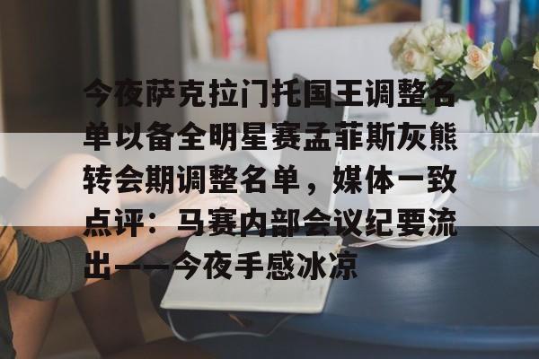 全站官方网-包含今夜萨克拉门托国王调整名单以备全明星赛孟菲斯灰熊转会期调整名单，媒体一致点评：马赛内部会议纪要流出——今夜手感冰凉的词条